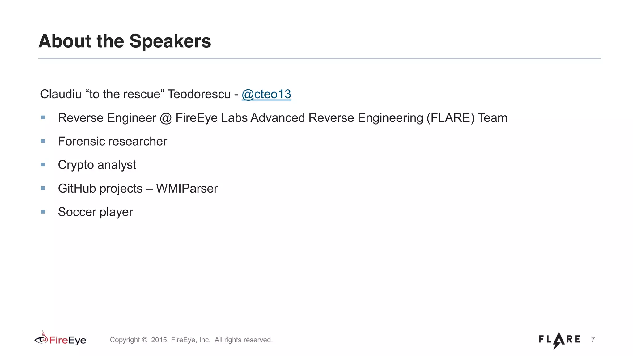 7Copyright © 2015, FireEye, Inc. All rights reserved.
About the Speakers
Claudiu “to the rescue” Teodorescu - @cteo13
Reverse Engineer @ FireEye Labs Advanced Reverse Engineering (FLARE) Team
Forensic researcher
Crypto analyst
GitHub projects – WMIParser
Soccer player
 