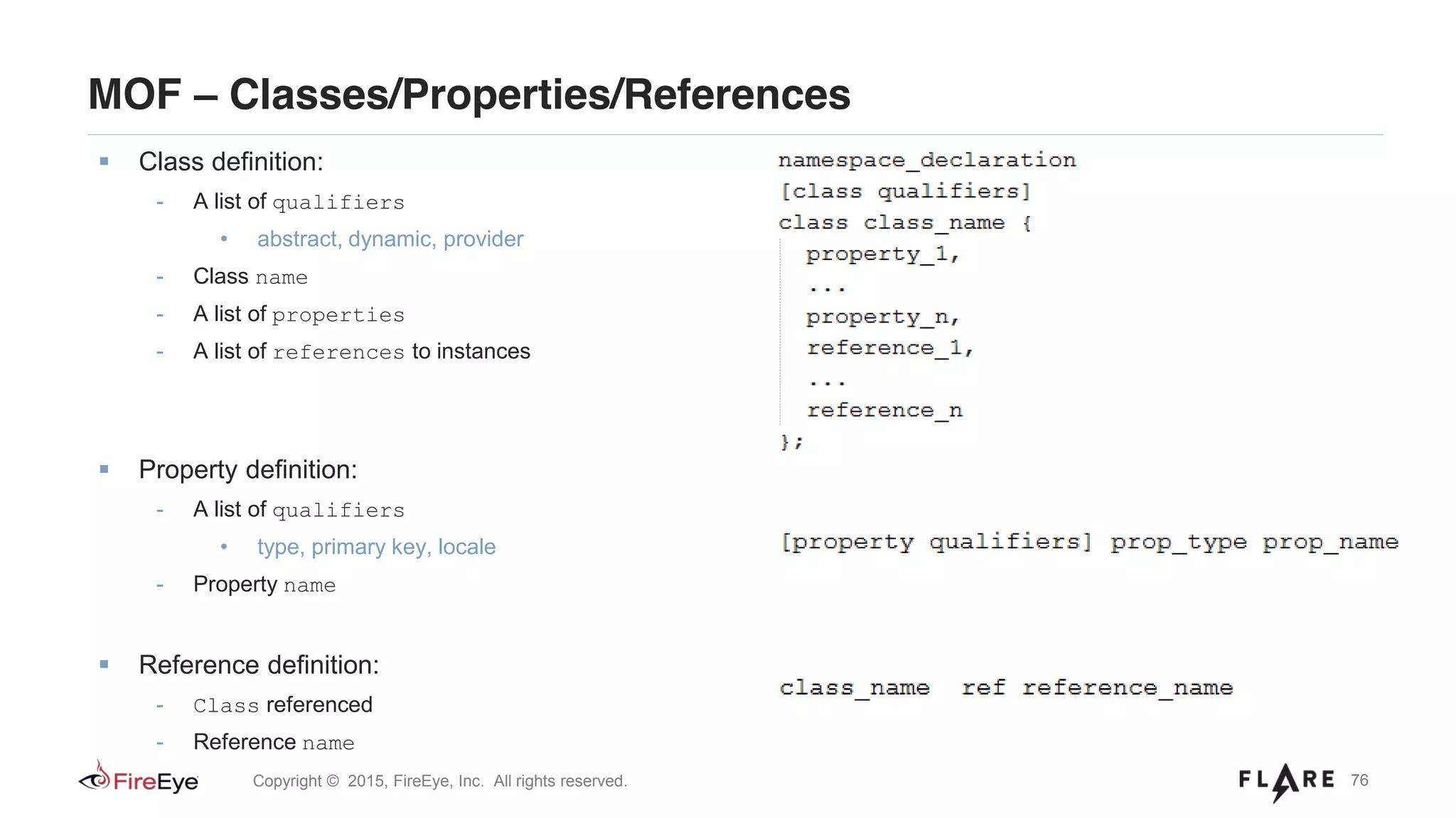 76Copyright © 2015, FireEye, Inc. All rights reserved.
MOF – Classes/Properties/References
Class definition:
- A list of qualifiers
• abstract, dynamic, provider
- Class name
- A list of properties
- A list of references to instances
Property definition:
- A list of qualifiers
• type, primary key, locale
- Property name
Reference definition:
- Class referenced
- Reference name
 