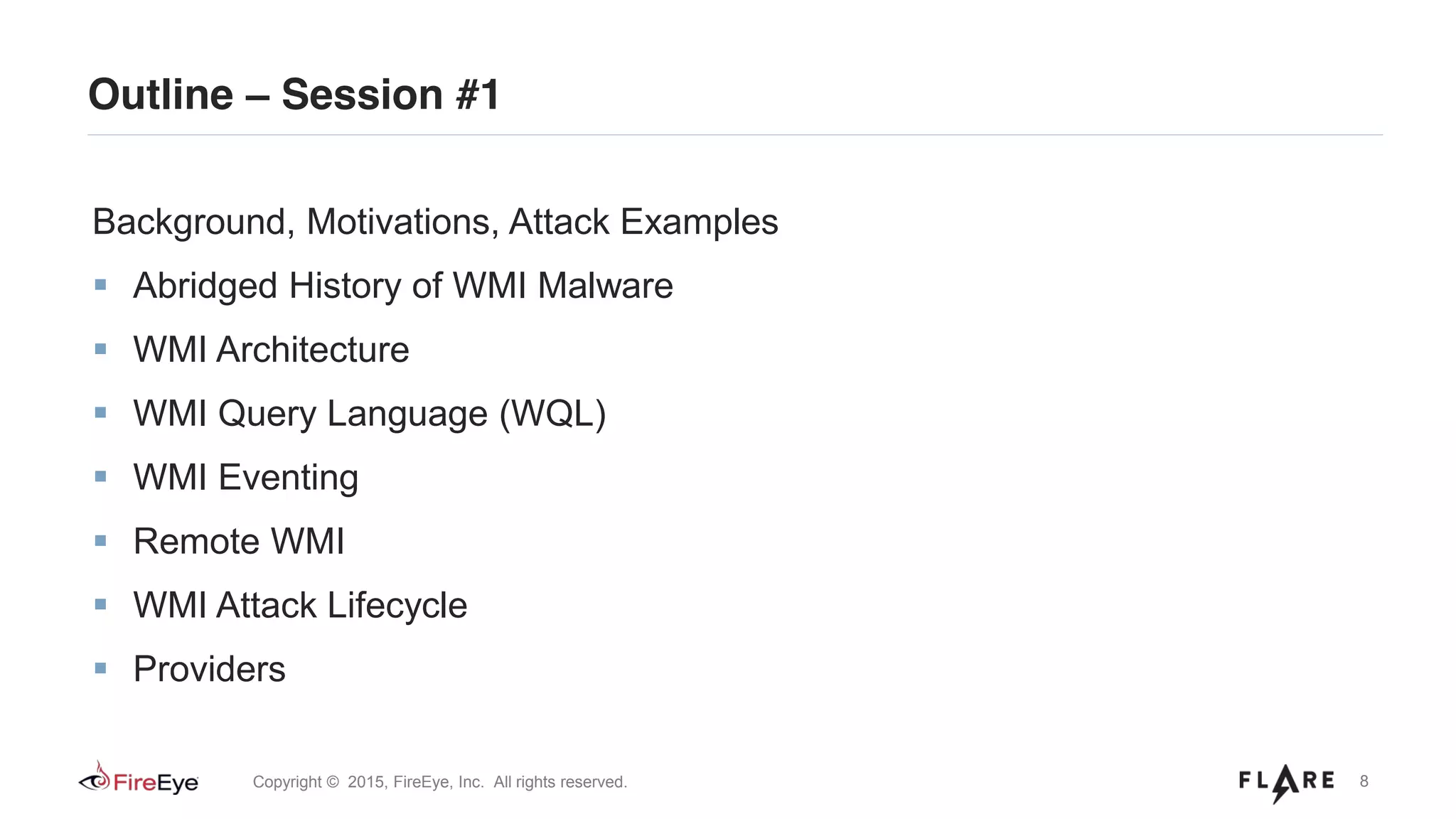8Copyright © 2015, FireEye, Inc. All rights reserved.
Outline – Session #1
Background, Motivations, Attack Examples
Abridged History of WMI Malware
WMI Architecture
WMI Query Language (WQL)
WMI Eventing
Remote WMI
WMI Attack Lifecycle
Providers
 