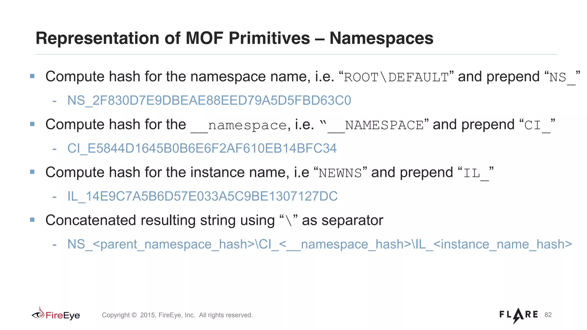 82Copyright © 2015, FireEye, Inc. All rights reserved.
Representation of MOF Primitives – Namespaces
Compute hash for the namespace name, i.e. “ROOTDEFAULT” and prepend “NS_”
- NS_2F830D7E9DBEAE88EED79A5D5FBD63C0
Compute hash for the __namespace, i.e. “__NAMESPACE” and prepend “CI_”
- CI_E5844D1645B0B6E6F2AF610EB14BFC34
Compute hash for the instance name, i.e “NEWNS” and prepend “IL_”
- IL_14E9C7A5B6D57E033A5C9BE1307127DC
Concatenated resulting string using “” as separator
- NS_<parent_namespace_hash>CI_<__namespace_hash>IL_<instance_name_hash>
 