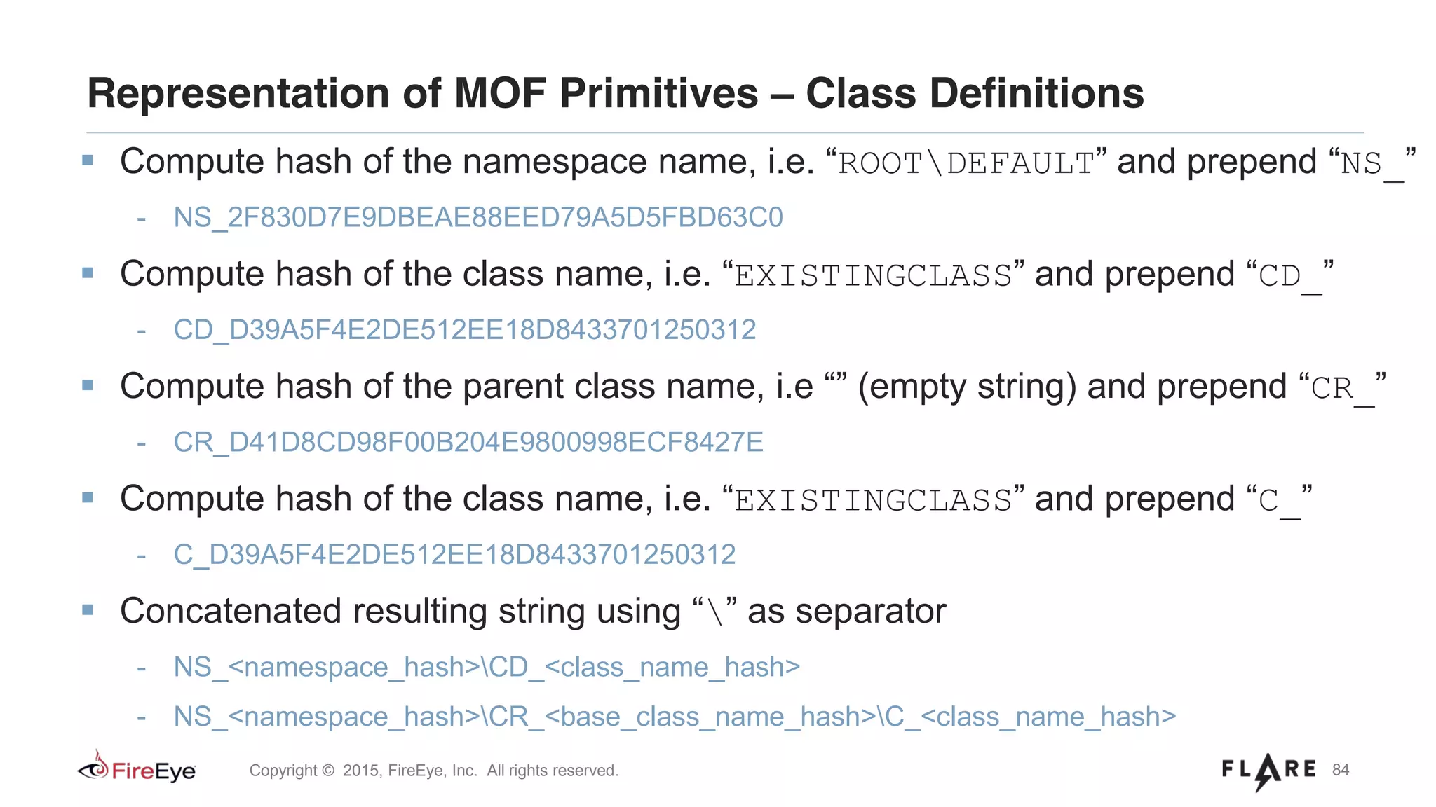 84Copyright © 2015, FireEye, Inc. All rights reserved.
Representation of MOF Primitives – Class Definitions
Compute hash of the namespace name, i.e. “ROOTDEFAULT” and prepend “NS_”
- NS_2F830D7E9DBEAE88EED79A5D5FBD63C0
Compute hash of the class name, i.e. “EXISTINGCLASS” and prepend “CD_”
- CD_D39A5F4E2DE512EE18D8433701250312
Compute hash of the parent class name, i.e “” (empty string) and prepend “CR_”
- CR_D41D8CD98F00B204E9800998ECF8427E
Compute hash of the class name, i.e. “EXISTINGCLASS” and prepend “C_”
- C_D39A5F4E2DE512EE18D8433701250312
Concatenated resulting string using “” as separator
- NS_<namespace_hash>CD_<class_name_hash>
- NS_<namespace_hash>CR_<base_class_name_hash>C_<class_name_hash>
 