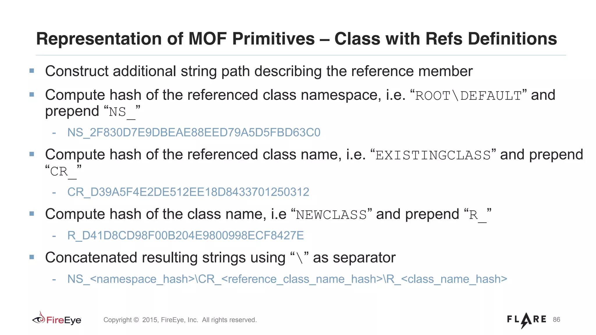 86Copyright © 2015, FireEye, Inc. All rights reserved.
Representation of MOF Primitives – Class with Refs Definitions
Construct additional string path describing the reference member
Compute hash of the referenced class namespace, i.e. “ROOTDEFAULT” and
prepend “NS_”
- NS_2F830D7E9DBEAE88EED79A5D5FBD63C0
Compute hash of the referenced class name, i.e. “EXISTINGCLASS” and prepend
“CR_”
- CR_D39A5F4E2DE512EE18D8433701250312
Compute hash of the class name, i.e “NEWCLASS” and prepend “R_”
- R_D41D8CD98F00B204E9800998ECF8427E
Concatenated resulting strings using “” as separator
- NS_<namespace_hash>CR_<reference_class_name_hash>R_<class_name_hash>
 