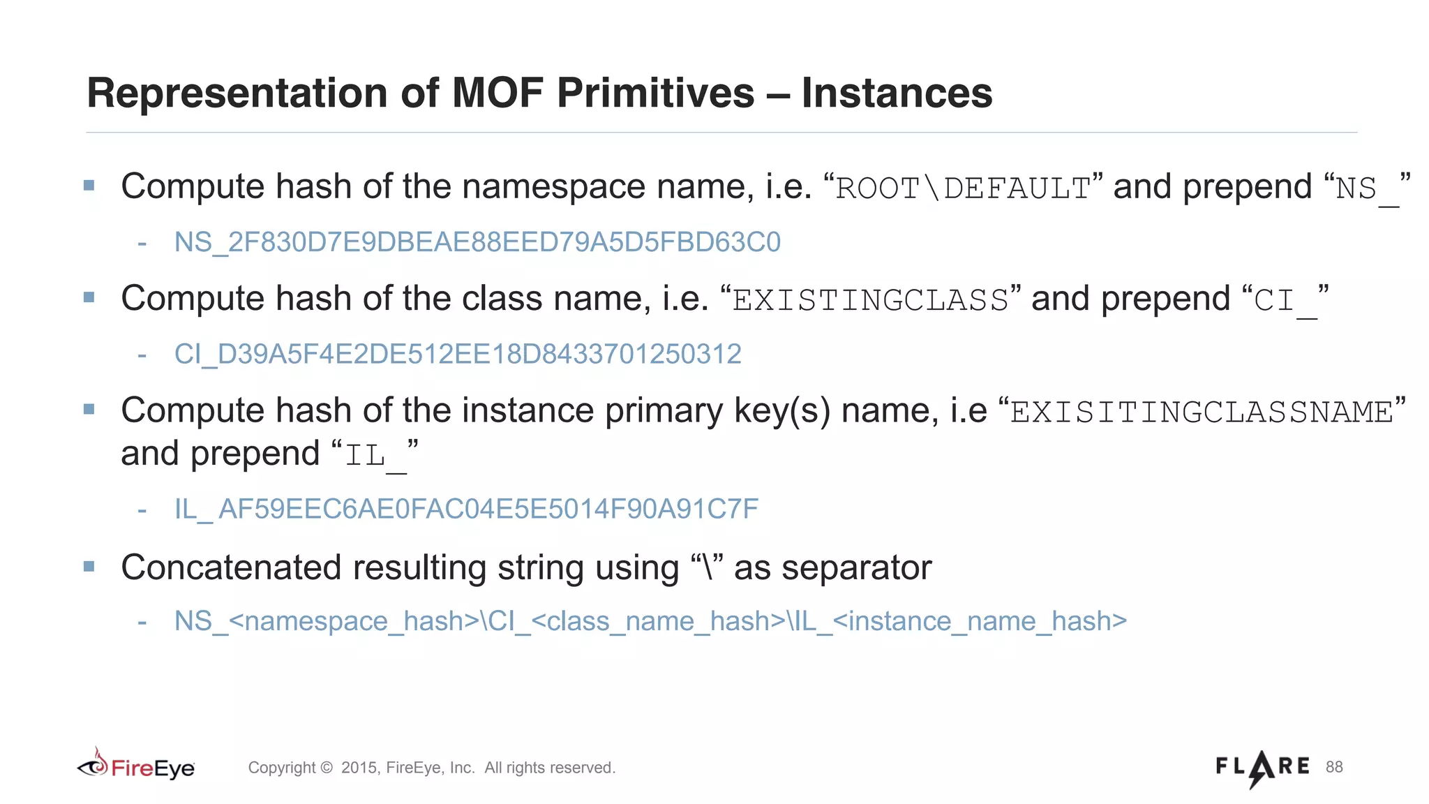 88Copyright © 2015, FireEye, Inc. All rights reserved.
Representation of MOF Primitives – Instances
Compute hash of the namespace name, i.e. “ROOTDEFAULT” and prepend “NS_”
- NS_2F830D7E9DBEAE88EED79A5D5FBD63C0
Compute hash of the class name, i.e. “EXISTINGCLASS” and prepend “CI_”
- CI_D39A5F4E2DE512EE18D8433701250312
Compute hash of the instance primary key(s) name, i.e “EXISITINGCLASSNAME”
and prepend “IL_”
- IL_ AF59EEC6AE0FAC04E5E5014F90A91C7F
Concatenated resulting string using “” as separator
- NS_<namespace_hash>CI_<class_name_hash>IL_<instance_name_hash>
 
