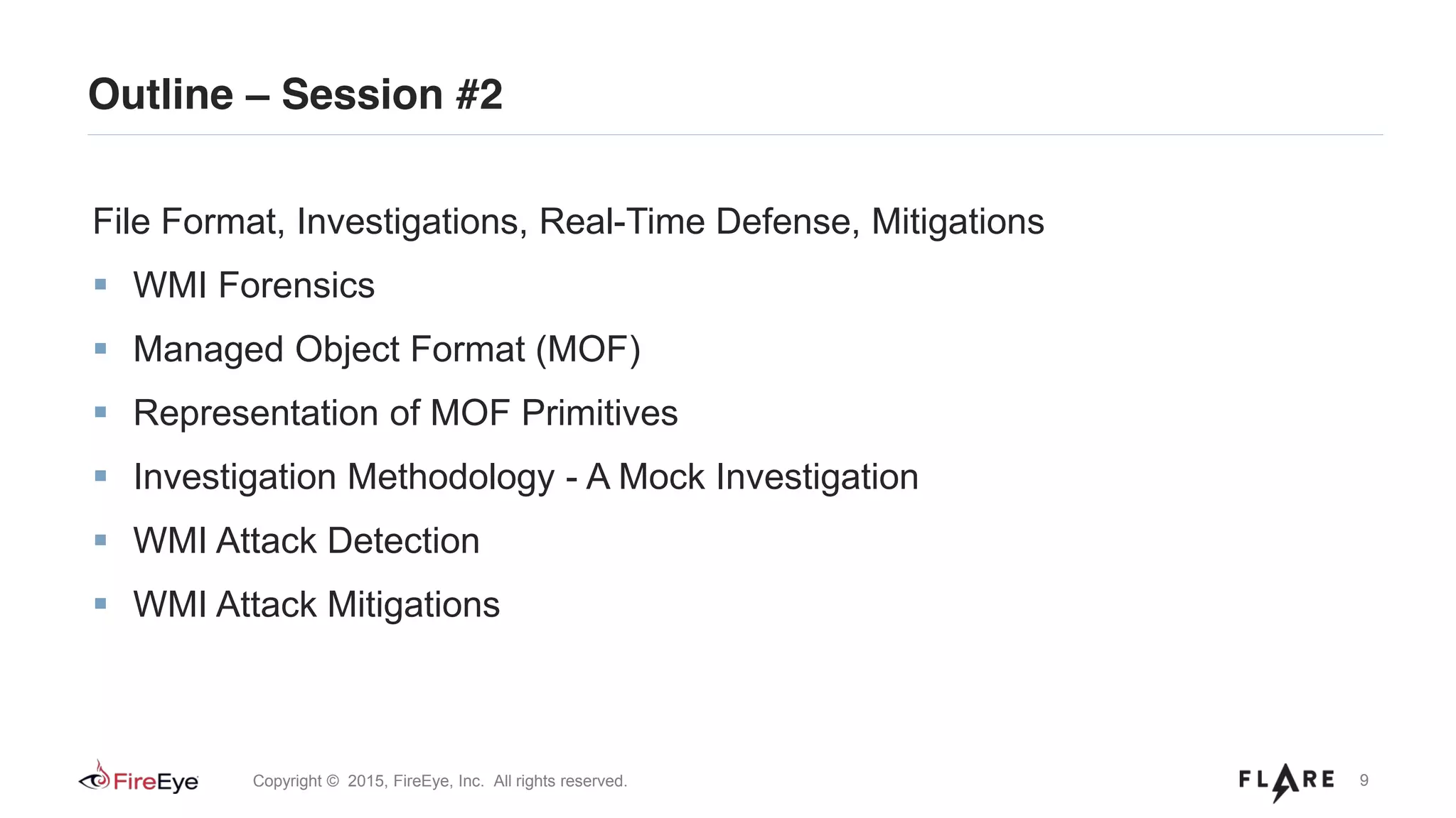 9Copyright © 2015, FireEye, Inc. All rights reserved.
Outline – Session #2
File Format, Investigations, Real-Time Defense, Mitigations
WMI Forensics
Managed Object Format (MOF)
Representation of MOF Primitives
Investigation Methodology - A Mock Investigation
WMI Attack Detection
WMI Attack Mitigations
 