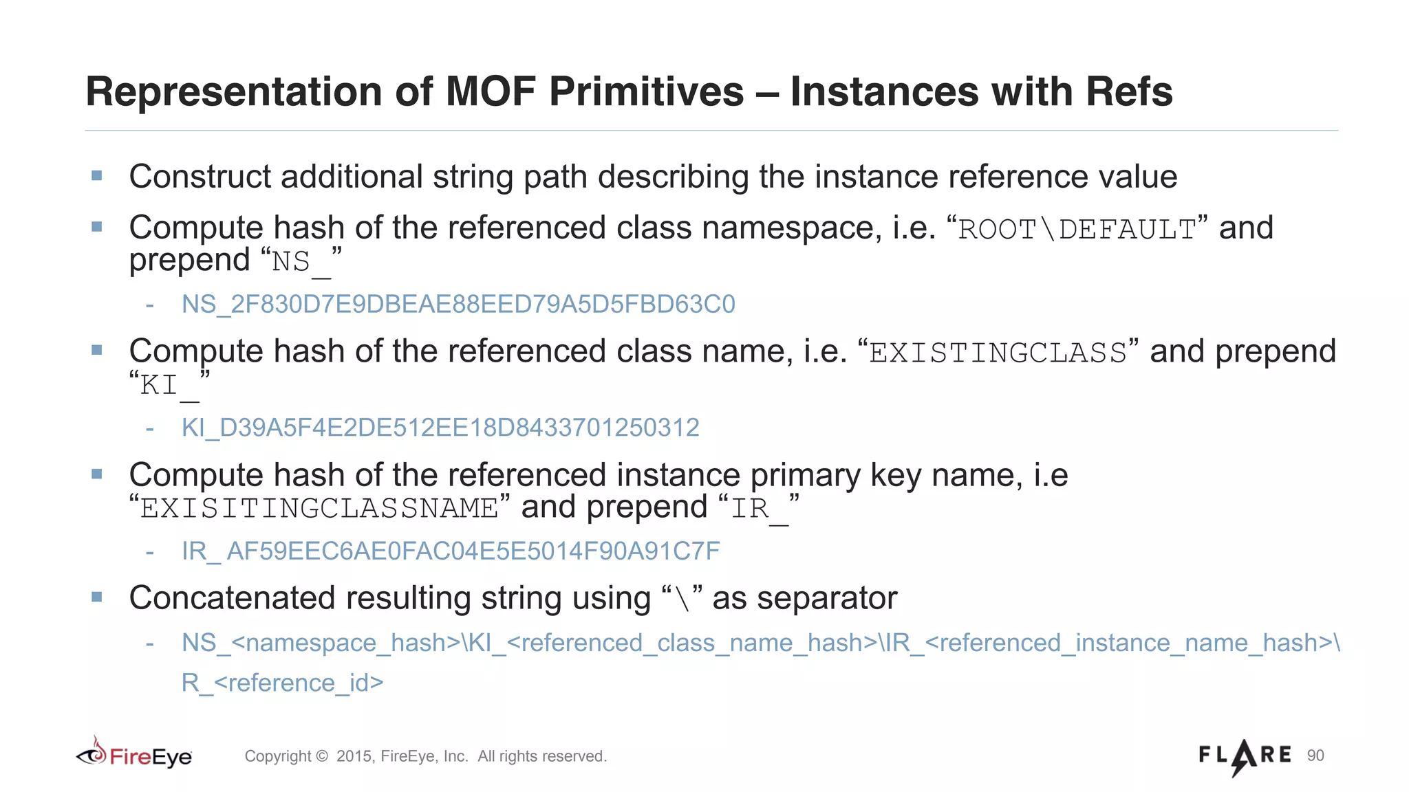 90Copyright © 2015, FireEye, Inc. All rights reserved.
Representation of MOF Primitives – Instances with Refs
Construct additional string path describing the instance reference value
Compute hash of the referenced class namespace, i.e. “ROOTDEFAULT” and
prepend “NS_”
- NS_2F830D7E9DBEAE88EED79A5D5FBD63C0
Compute hash of the referenced class name, i.e. “EXISTINGCLASS” and prepend
“KI_”
- KI_D39A5F4E2DE512EE18D8433701250312
Compute hash of the referenced instance primary key name, i.e
“EXISITINGCLASSNAME” and prepend “IR_”
- IR_ AF59EEC6AE0FAC04E5E5014F90A91C7F
Concatenated resulting string using “” as separator
- NS_<namespace_hash>KI_<referenced_class_name_hash>IR_<referenced_instance_name_hash>
R_<reference_id>
 