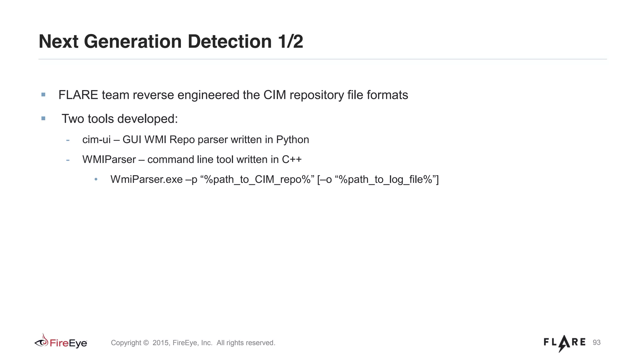 93Copyright © 2015, FireEye, Inc. All rights reserved.
FLARE team reverse engineered the CIM repository file formats
Two tools developed:
- cim-ui – GUI WMI Repo parser written in Python
- WMIParser – command line tool written in C++
• WmiParser.exe –p “%path_to_CIM_repo%” [–o “%path_to_log_file%”]
Next Generation Detection 1/2
 
