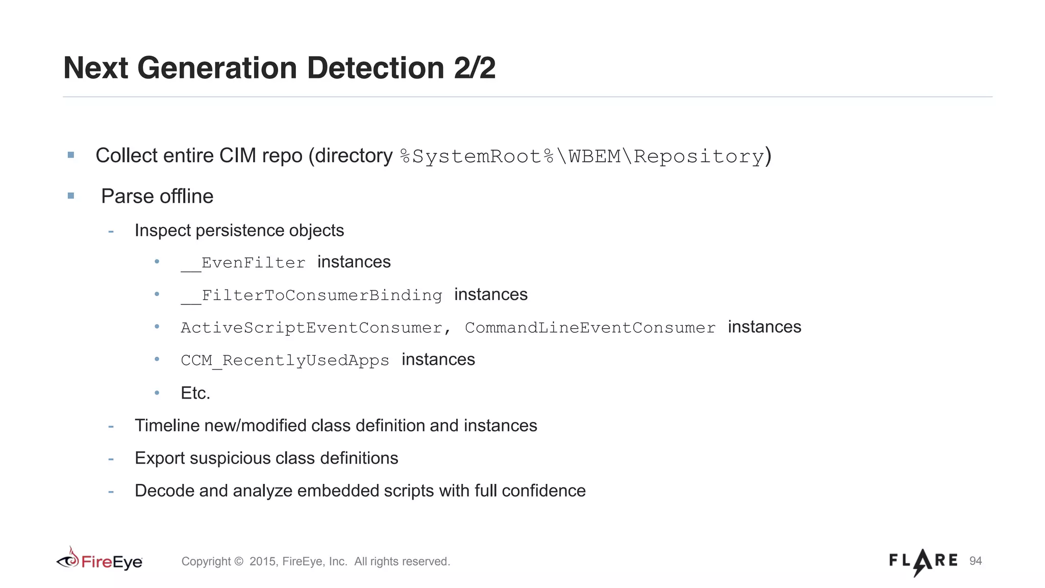 94Copyright © 2015, FireEye, Inc. All rights reserved.
Collect entire CIM repo (directory %SystemRoot%WBEMRepository)
Parse offline
- Inspect persistence objects
• __EvenFilter instances
• __FilterToConsumerBinding instances
• ActiveScriptEventConsumer, CommandLineEventConsumer instances
• CCM_RecentlyUsedApps instances
• Etc.
- Timeline new/modified class definition and instances
- Export suspicious class definitions
- Decode and analyze embedded scripts with full confidence
Next Generation Detection 2/2
 