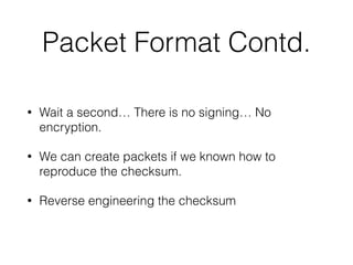 Packet Format Contd.
• Wait a second… There is no signing… No
encryption.
• We can create packets if we known how to
reproduce the checksum.
• Reverse engineering the checksum
 