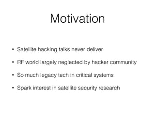 Motivation
• Satellite hacking talks never deliver
• RF world largely neglected by hacker community
• So much legacy tech in critical systems
• Spark interest in satellite security research
 