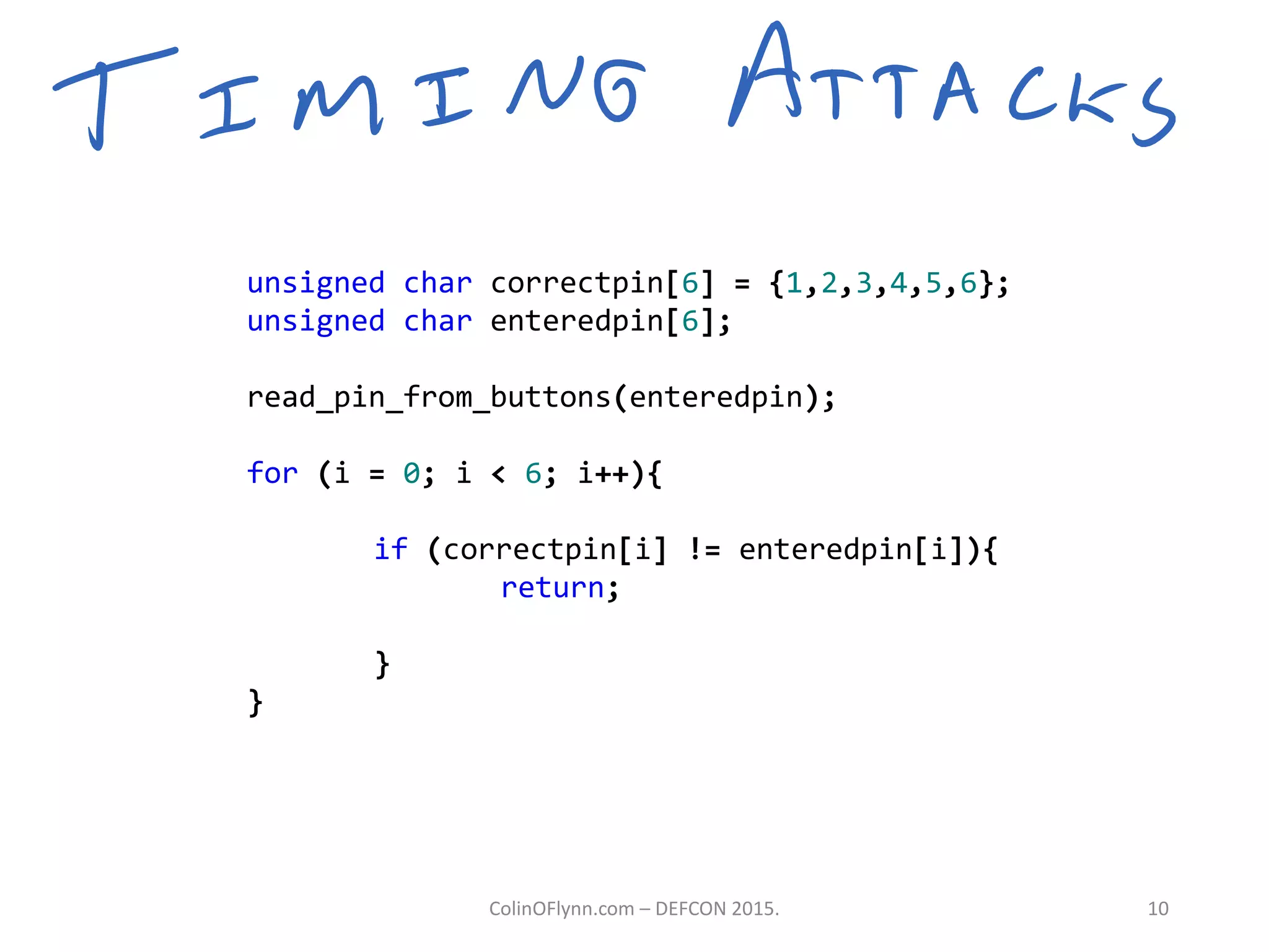 unsigned char correctpin[6] = {1,2,3,4,5,6};
unsigned char enteredpin[6];
read_pin_from_buttons(enteredpin);
for (i = 0; i < 6; i++){
if (correctpin[i] != enteredpin[i]){
return;
}
}
ColinOFlynn.com – DEFCON 2015. 10
 