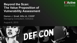 Beyond the Scan:
The Value Proposition of
Vulnerability Assessment
Damon J. Small, MSc.IA, CISSP
Managing Consultant, IOActive
August 6, 2015
 