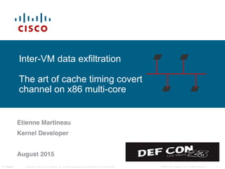 Cisco Confidential 1© 2009 Cisco Systems, Inc. All rights reserved.NG Update Copyright © 2010 Cisco Systems, Inc. All rights reserved. Cisco ConfidentialPanini
Inter-VM data exfiltration
The art of cache timing covert
channel on x86 multi-core
Etienne Martineau
Kernel Developer
August 2015
 