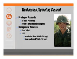 Weaknesses (Operating System)
Privileged Accounts
No Root Password
Doesn’t Force You To Change It!
Management Services
Uses Telnet
SSH
Installation Mode (18-bits Entropy)
Recovery Mode (26-bits Entropy)
 