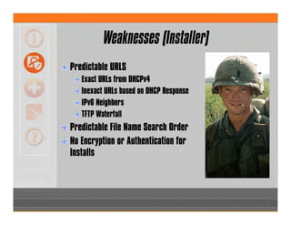 Weaknesses (Installer)
Predictable URLS
Exact URLs from DHCPv4
Inexact URLs based on DHCP Response
IPv6 Neighbors
TFTP Waterfall
Predictable File Name Search Order
No Encryption or Authentication for
Installs
 