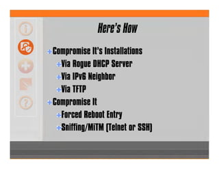 Here’s How
Compromise It’s Installations
Via Rogue DHCP Server
Via IPv6 Neighbor
Via TFTP
Compromise It
Forced Reboot Entry
Sniffing/MiTM (Telnet or SSH)
 