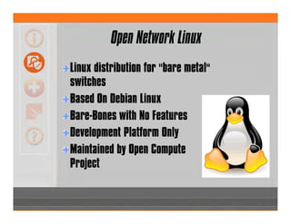 Open Network Linux
Linux distribution for "bare metal"
switches
Based On Debian Linux
Bare-Bones with No Features
Development Platform Only
Maintained by Open Compute
Project
 