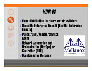 MLNX-OS
Linux distribution for "bare metal" switches
Based On Enterprise Linux 5 (Red Hat Enterprise
Linux 5)
Puppet/Chef/Ansible/eSwitch
Agent
Network Automation and
Orchestration (DevOps) or
Controller (SDN)
Maintained by Mellanox
 