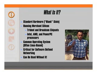 What Is It?
Standard Hardware (“Blank” Slate)
Running Merchant Silicon
Trident and Broadcom Chipsets
Intel, AMD, and PowerPC
processors
Common Operating System
(Often Linux-Based)
Critical for Software Defined
Networking
Can Be Used Without It!
 