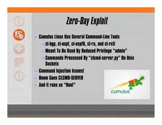 Zero-Day Exploit
Cumulus Linux Has Several Command-Line Tools
cl-bgp, cl-ospf, cl-ospf6, cl-ra, and cl-rctl
Meant To Be Used By Reduced Privilege “admin”
Commands Processed By “clcmd-server.py” On Unix
Sockets
Command Injection Issues!
Boom Goes CLCMD-SERVER
And it runs as “Root”
 