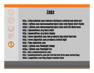 Links
http://etherealmind.com/network-dictionary-whitebrand-ethernet/
https://github.com/opencomputeproject/onie/wiki/Quick-Start-Guide
https://github.com/opencomputeproject/onie/wiki/CLI-Reference
http://opennetlinux.org/docs/build
http://opennetlinux.org/docs/deploy
http://www.bigswitch.com/sdn-products/big-cloud-fabrictm
http://www.bigswitch.com/products/switch-light
http://labs.bigswitch.com
https://github.com/floodlight/indigo
https://github.com/floodlight/ivs
http://docs.cumulusnetworks.com/
http://cumulusnetworks.com/get-started/test-drive-open-networking/
https://puppetlabs.com/blog/puppet-cumulus-linux
 