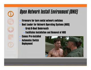 Open Network Install Environment (ONIE)
Firmware for bare metal network switches
Boot Loader for Network Operating Systems (NOS)
Grub/U-Boot Underneath
Facilitates Installation and Removal of NOS
Comes Pre-Installed
Automates Switch
Deployment
 