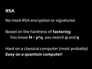RSA
No more RSA encryption or signatures
Based on the hardness of factoring
You know N = p*q, you search p and q
Hard on a classical computer (most probably)
Easy on a quantum computer!
 