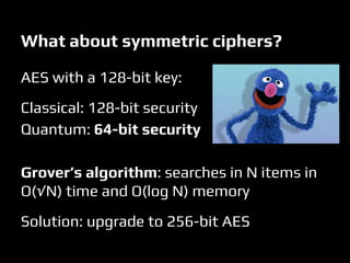 What about symmetric ciphers?
AES with a 128-bit key:
Classical: 128-bit security
Quantum: 64-bit security
Grover’s algorithm: searches in N items in
O(√N) time and O(log N) memory
Solution: upgrade to 256-bit AES
 