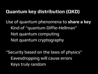 Quantum key distribution (QKD)
Use of quantum phenomena to share a key
Kind of “quantum Diffie-Hellman”
Not quantum computing
Not quantum cryptography
“Security based on the laws of physics”
Eavesdropping will cause errors
Keys truly random
 