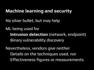 No silver bullet, but may help
ML being used for
Intrusion detection (network, endpoint)
Binary vulnerability discovery
Nevertheless, vendors give neither
Details on the techniques used, nor
Effectiveness figures or measurements
Machine learning and security
 