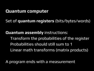 Set of quantum registers (bits/bytes/words)
Quantum assembly instructions:
Transform the probabilities of the register
Probabilities should still sum to 1
Linear math transforms (matrix products)
A program ends with a measurement
Quantum computer
 