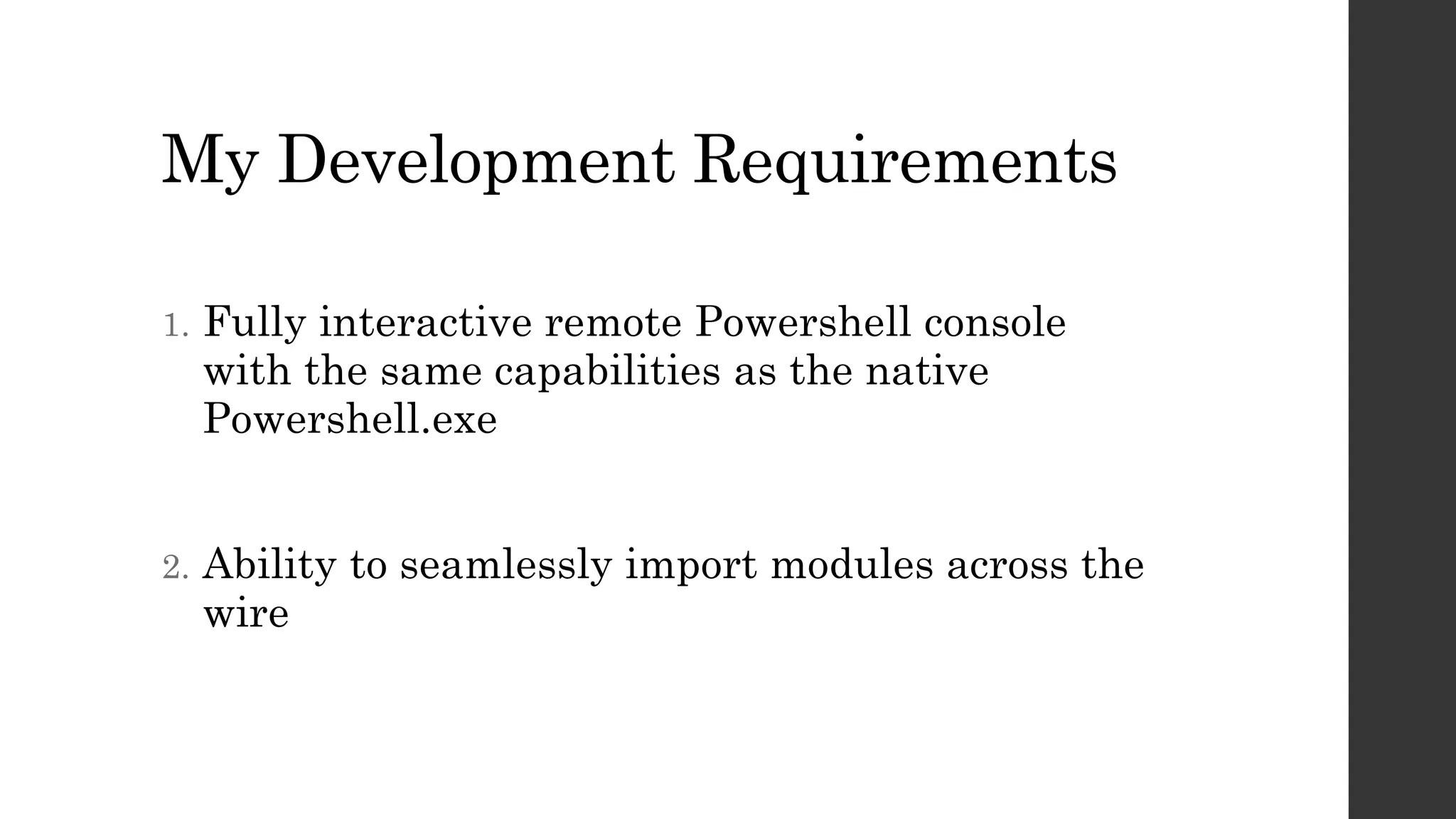 My Development Requirements
1. Fully interactive remote Powershell console
with the same capabilities as the native
Powershell.exe
2. Ability to seamlessly import modules across the
wire
 