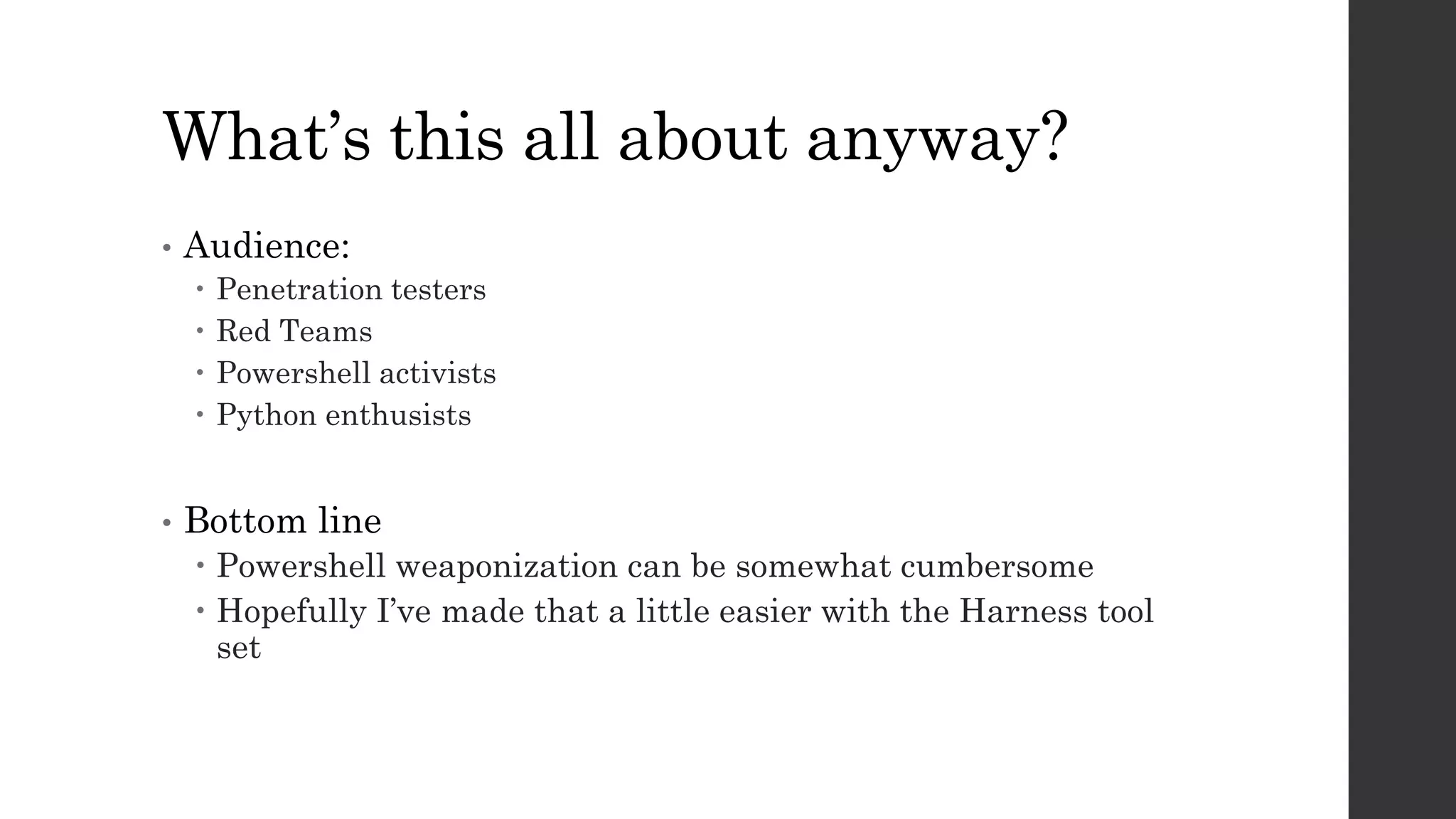 What’s this all about anyway?
• Audience:
Penetration testers
Red Teams
Powershell activists
Python enthusists
• Bottom line
Powershell weaponization can be somewhat cumbersome
Hopefully I’ve made that a little easier with the Harness tool
set
 