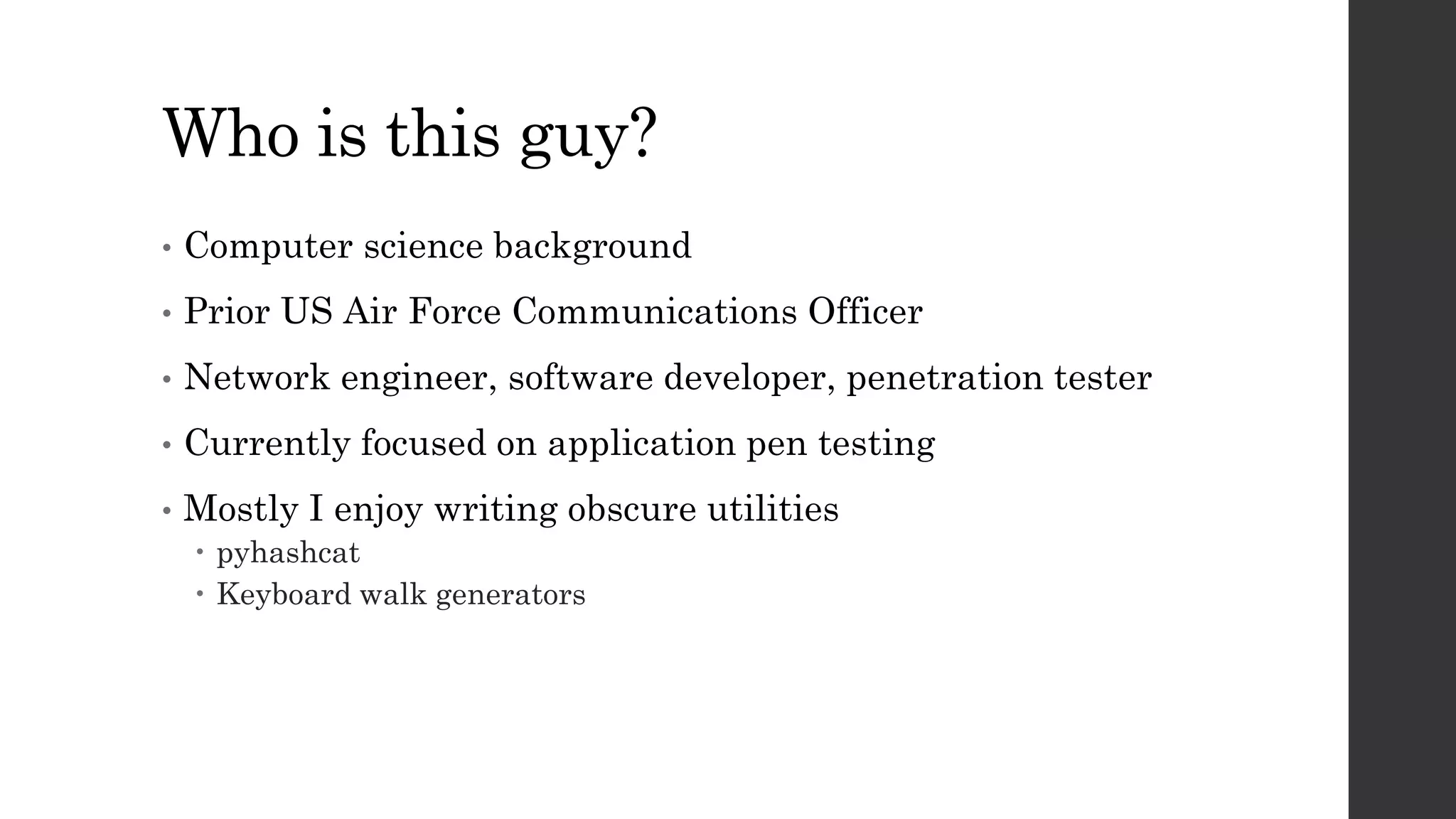 Who is this guy?
• Computer science background
• Prior US Air Force Communications Officer
• Network engineer, software developer, penetration tester
• Currently focused on application pen testing
• Mostly I enjoy writing obscure utilities
pyhashcat
Keyboard walk generators
 