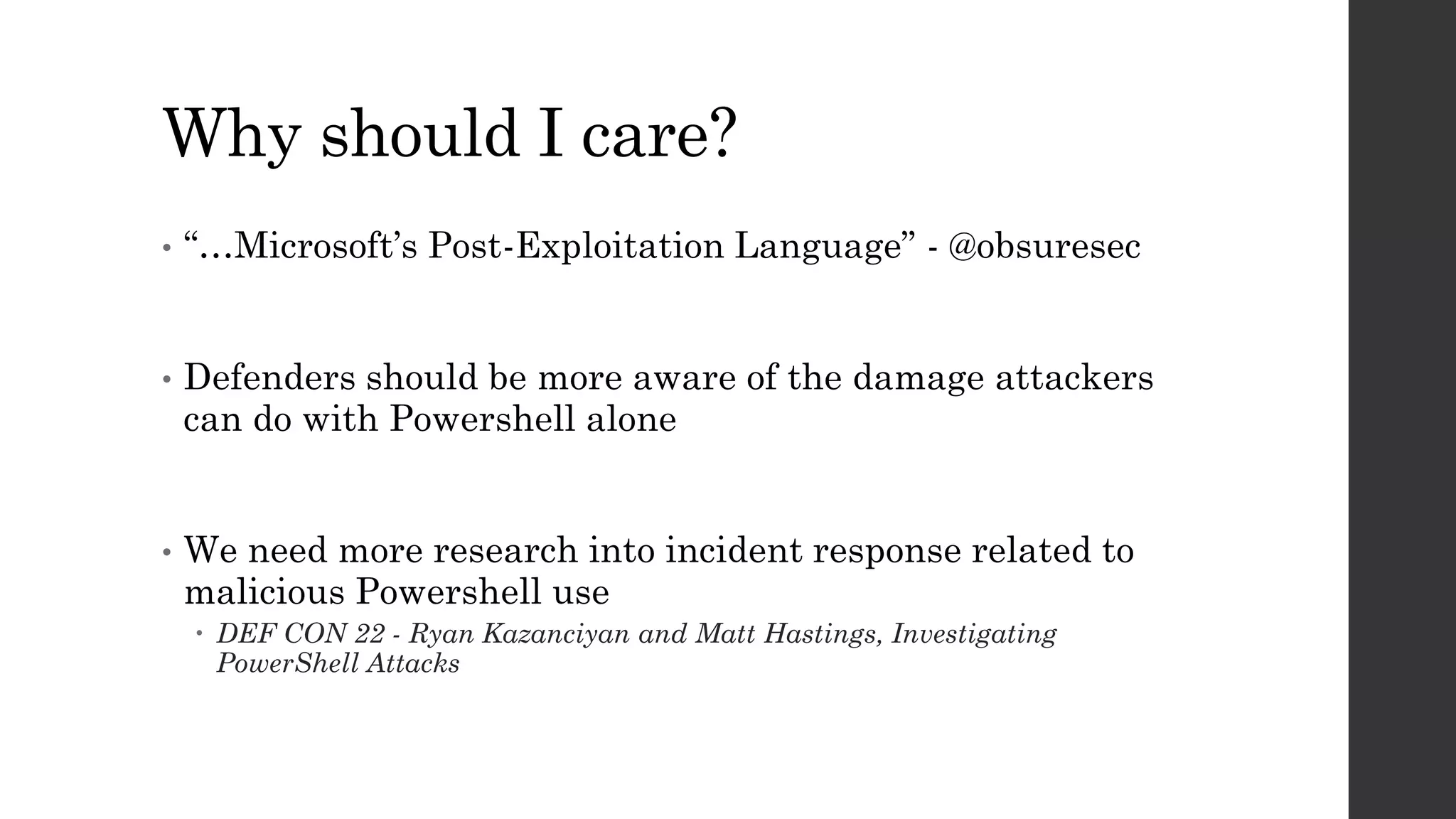 Why should I care?
• “…Microsoft’s Post-Exploitation Language” - @obsuresec
• Defenders should be more aware of the damage attackers
can do with Powershell alone
• We need more research into incident response related to
malicious Powershell use
DEF CON 22 - Ryan Kazanciyan and Matt Hastings, Investigating
PowerShell Attacks
 
