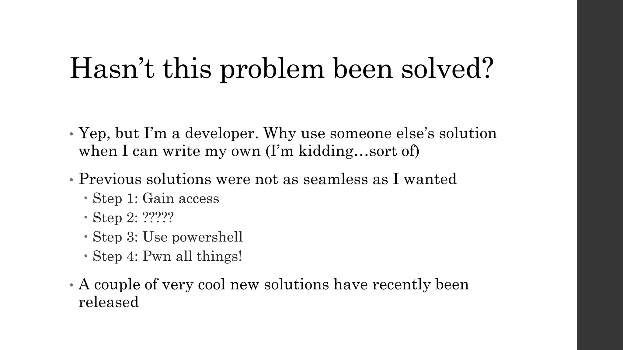 Hasn’t this problem been solved?
• Yep, but I’m a developer. Why use someone else’s solution
when I can write my own (I’m kidding…sort of)
• Previous solutions were not as seamless as I wanted
Step 1: Gain access
Step 2: ?????
Step 3: Use powershell
Step 4: Pwn all things!
• A couple of very cool new solutions have recently been
released
 