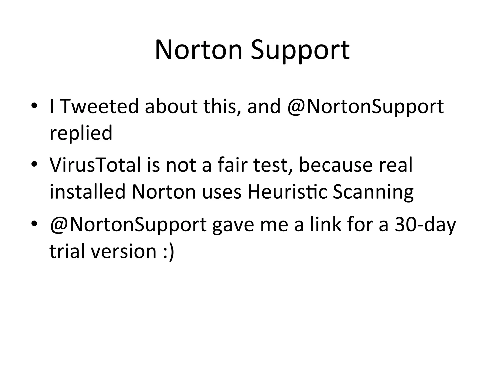 Norton$Support$
•  I$Tweeted$about$this,$and$@NortonSupport$
replied$
•  VirusTotal$is$not$a$fair$test,$because$real$
installed$Norton$uses$HeurisBc$Scanning$
•  @NortonSupport$gave$me$a$link$for$a$30bday$
trial$version$:)$
 