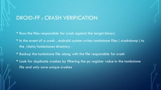 DROID-FF : CRASH VERIFICATION
• Runs the files responsible for crash against the target binary
• In the event of a crash , android system writes tombstone files ( crashdump ) to
the /data/tombstones directory .
• Backup the tombstone file along with the file responsible for crash
• Look for duplicate crashes by filtering the pc register value in the tombstone
file and only save unique crashes
 
