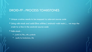 DROID-FF : PROCESS TOMBSTONES
• Unique crashes needs to be mapped to relevant source code
• Using ndk-stack and addr2line utilities ( android –ndk tools ) , we map the
crash to a line in the android source code
• Ndk-stack :
• /path/to/file_with_symbols
• /path/to/tombstone_file
 