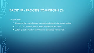 DROID-FF : PROCESS TOMBSTONE (2)
• Addr2line
• Address of the crash obtained by running ndk-stack in the target module
• "-C","-f", "-e", symbols_file_of_crash, address_of_the_crash
• Output gives the function and filename responsible for the crash
 
