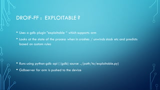 DROIF-FF : EXPLOITABLE ?
• Uses a gdb plugin ”exploitable “ which supports arm
• Looks at the state of the process when in crashes / unwinds stack etc and predicts
based on custom rules
• Runs using python gdb api ( (gdb) source ../path/to/exploitable.py)
• Gdbserver for arm is pushed to the device
 