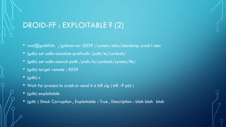 DROID-FF : EXPLOITABLE ? (2)
• root@goldfish: ./gdbserver :5039 /system/xbin/dexdump crash1.dex
• (gdb) set solib-absolute-prefixdb /path/to/symbols/
• (gdb) set solib-search-path /path/to/symbols/system/lib/
• (gdb) target remote : 5039
• (gdb) c
• Wait for process to crash or send it a kill sig ( kill -9 pid )
• (gdb) exploitable
• (gdb ) Stack Corruption , Exploitable : True , Description : blah blah blah
 