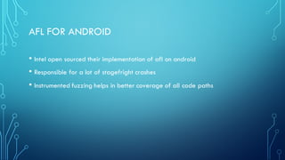 AFL FOR ANDROID
• Intel open sourced their implementation of afl on android
• Responsible for a lot of stagefright crashes
• Instrumented fuzzing helps in better coverage of all code paths
 