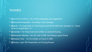 THANKS
• @Ananth Srivastava – for all the packaging and suggestions
• @Sumanth Naropanth – for being a cool manager
• @jduck – for inspiration to write fuzzers and all the help from droidsec irc ( those
series of stagefrights J )
• @anestisb – for those tools and articles on android fuzzing
• @Alexandru Blanda – for his work in MFF and being a good friend
• @Stephen Kyle - for his articles on fuzzin in ARM
• @flanker_hqd– BH Presentation on Fuzzing Parcels
 