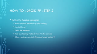 HOW TO : DROID-FF : STEP 2
• To Run the fuzzing campaign :
• Have android emulator up and running
• Android avd
• Start the emulator
• Test by checking “adb devices ” in the console
• Once running , run droif-ff.py and select option 2
 