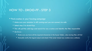 HOW TO : DROID-FF : STEP 3
• Find crashes in your fuzzing campaign
• Make sure your emulator is still running and you can connect via adb
• Select step 3 in droid-ff.py
• This will pull the adb logs and search for any crashes and identify the files responsible
• On Error :
• Make sure you have all the required directories in the fuzzer folder , else moving files will fail
• Manually verify the logcat output and check if the script missed any crashes (very unlikely)
 