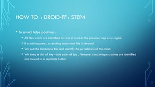 HOW TO : DROID-FF : STEP4
• To avoid false positives :
• All files which are identified to case a crash in the previous step is run again
• If crash happens , a resulting tombstone file is created
• We pull the tombstone file and identify the pc address of the crash
• We keep a dict of key value pairs of {pc , filename } and unique crashes are identified
and moved to a separate folder
 