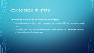 HOW TO DROID-FF : STEP 5
• The crashes are resolved to a filename and method :
• Using ndk-stack tool , binary with symbols and the tombstone file , we can print the stack
frame
• Using addr2line , address from ndk-stack and binary with symbols , we resolve the crash
to a line and method in the sourcode
 
