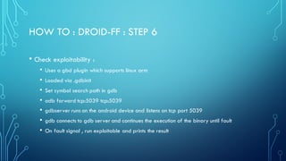 HOW TO : DROID-FF : STEP 6
• Check exploitability :
• Uses a gbd plugin which supports linux arm
• Loaded via .gdbinit
• Set symbol search path in gdb
• adb forward tcp:5039 tcp:5039
• gdbserver runs on the android device and listens on tcp port 5039
• gdb connects to gdb server and continues the execution of the binary until fault
• On fault signal , run exploitable and prints the result
 