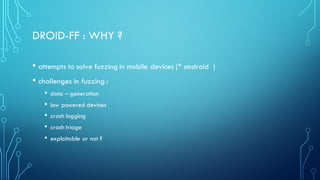 DROID-FF : WHY ?
• attempts to solve fuzzing in mobile devices (* android )
• challenges in fuzzing :
• data – generation
• low powered devices
• crash logging
• crash triage
• exploitable or not ?
 